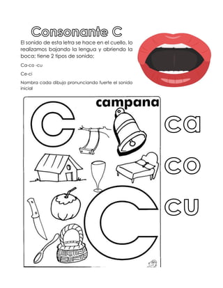 El sonido de esta letra se hace en el cuello, lo
realizamos bajando la lengua y abriendo la
boca; tiene 2 tipos de sonido;
Ca-co -cu
Ce-ci
Nombra cada dibujo pronunciando fuerte el sonido
inicial
 