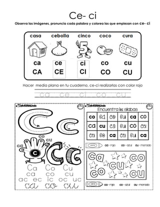 Ce- ci
Observa las imágenes, pronuncia cada palabra y colorea las que empiezan con ce- ci
Hacer media plana en tu cuaderno, ce-ci realizarlas con color rojo
_ca__ce__ci__co__cu_
 