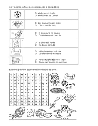 lee y colorea la frase que corresponde a cada dibujo
O el dedo me duele.
O el dado es de Daniel.
O Los diamantes son lindos
O Diana es miedosa
O El dinosaurio no asusta.
O Danilo tiene una sandia
O el pescado nada
O mi diente es lindo
O Nidia tiene una tostada
O Lida tiene una moneda
O Pido empanadas en el Toldo
O Dame la moneda en la mano
Busca las palabras escondidas en la sopa de letras
 