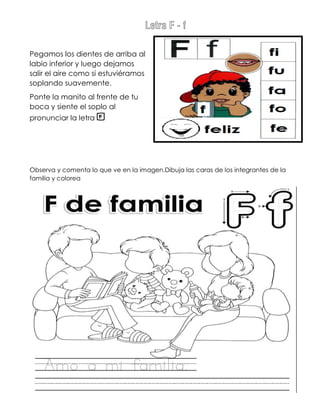 Letra F - f
Pegamos los dientes de arriba al
labio inferior y luego dejamos
salir el aire como si estuviéramos
soplando suavemente.
Ponte la manito al frente de tu
boca y siente el soplo al
pronunciar la letra f
Observa y comenta lo que ve en la imagen.Dibuja las caras de los integrantes de la
familia y colorea
 