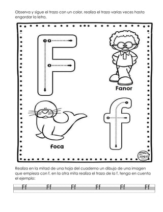 Observa y sigue el trazo con un color, realiza el trazo varias veces hasta
engordar la letra.
Realiza en la mitad de una hoja del cuaderno un dibujo de una imagen
que empieza con f, en la otra mita realiza el trazo de la f. tenga en cuenta
el ejemplo:
Ff Ff Ff Ff Ff Ff
 