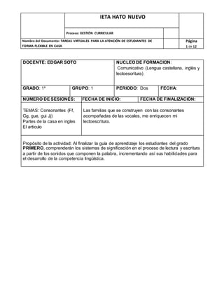 IETA HATO NUEVO
Proceso: GESTIÓN CURRICULAR
Nombre del Documento: TAREAS VIRTUALES PARA LA ATENCIÓN DE ESTUDIANTES DE
FORMA FLEXIBLE EN CASA
Página
1 de 12
DOCENTE: EDGAR SOTO NUCLEO DE FORMACION:
Comunicativo (Lengua castellana, inglés y
lectoescritura)
GRADO: 1º GRUPO: 1 PERIODO: Dos FECHA:
NÚMERO DE SESIONES: FECHA DE INICIO: FECHA DE FINALIZACIÓN:
TEMAS: Consonantes (Ff,
Gg, gue, gui Jj)
Partes de la casa en ingles
El articulo
Las familias que se construyen con las consonantes
acompañadas de las vocales, me enriquecen mi
lectoescritura.
Propósito de la actividad: Al finalizar la guía de aprendizaje los estudiantes del grado
PRIMERO, comprenderán los sistemas de significación en el proceso de lectura y escritura
a partir de los sonidos que componen la palabra, incrementando así sus habilidades para
el desarrollo de la competencia lingüística.
 