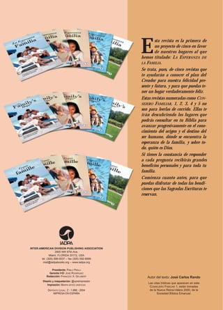 E
                                                          sta revista es la primera de
                                                          un proyecto de cinco en favor
                                                          de nuestros hogares al que
                                                  hemos titulado: L A ESPERANZA DE
                                                  LA FAMILIA.
                                                  Se trata, pues, de cinco revistas que
                                                  te ayudarán a conocer el plan del
                                                  Creador para nuestra felicidad pre-
                                                  sente y futura, y para que puedas te-
                                                  ner un hogar verdaderamente feliz.
                                                  Estas revistas numeradas como CON-
                                                  SEJERO FAMILIAR, 1, 2, 3, 4 y 5 no
                                                  son para leerlas de corrido. Ellas te
                                                  irán descubriendo los lugares que
                                                  podrás consultar en tu Biblia para
                                                  avanzar progresivamente en el cono-
                                                  cimiento del origen y el destino del
                                                  ser humano, dónde se encuentra la
                                                  esperanza de la familia, y sobre to-
                                                  do, quién es Dios.
                                                  Si tienes la constancia de responder
                                                  a cada pregunta recibirás grandes
                                                  beneficios personales y para toda tu
                                                  familia.
                                                  Comienza cuanto antes, para que
                                                  puedas disfrutar de todas las bendi-
                                                  ciones que las Sagradas Escrituras te
                                                  reservan.




INTER-AMERICAN DIVISION PUBLISHING ASSOCIATION
                   2905 NW 87th Ave.
              Miami, FLORIDA 33172, USA
       tel. (305) 599-0037 – fax (305) 592-8999
        mail@iadpabooks.org – www.iadpa.org

              Presidente: PABLO PERLA
            Gerente I+D: JOSÉ RODRÍGUEZ
          Redacción: FRANCESC X. GELABERT            Autor del texto: José Carlos Rando
        Diseño y maquetación: @•preimpresión
                                                      Las citas bíblicas que aparecen en este
           Impresión: MARPA ARTES GRÁFICAS
                                                       CONSEJERO FAMILIAR 1, están tomadas
           DEPÓSITO LEGAL: Z - 1.888 - 2004            de la Nueva Reina-Valera 2000, de la
               IMPRESA EN ESPAÑA                             Sociedad Bíblica Emanuel.
 
