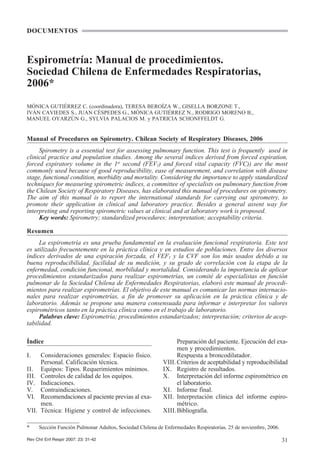 DOCUMENTOS



Espirometría: Manual de procedimientos.
Sociedad Chilena de Enfermedades Respiratorias,
2006*
MÓNICA GUTIÉRREZ C. (coordinadora), TERESA BEROÍZA W., GISELLA BORZONE T.,
IVÁN CAVIEDES S., JUAN CÉSPEDES G., MÓNICA GUTIÉRREZ N., RODRIGO MORENO B.,
MANUEL OYARZÚN G., SYLVIA PALACIOS M. y PATRICIA SCHONFFELDT G.


Manual of Procedures on Spirometry. Chilean Society of Respiratory Diseases, 2006
     Spirometry is a essential test for assessing pulmonary function. This test is frequently used in
clinical practice and population studies. Among the several indices derived from forced expiration,
forced expiratory volume in the 1st second (FEV1) and forced vital capacity (FVC)) are the most
commonly used because of good reproducibility, ease of measurement, and correlation with disease
stage, functional condition, morbidity and mortality. Considering the importance to apply standardized
techniques for measuring spirometric indices, a committee of specialists on pulmonary function from
the Chilean Society of Respiratory Diseases, has elaborated this manual of procedures on spirometry.
The aim of this manual is to report the international standards for carrying out spirometry, to
promote their application in clinical and laboratory practice. Besides a general assent way for
interpreting and reporting spirometric values at clinical and at laboratory work is proposed.
     Key words: Spirometry; standardized procedures; interpretation; acceptability criteria.

Resumen
     La espirometría es una prueba fundamental en la evaluación funcional respiratoria. Este test
es utilizado frecuentemente en la práctica clínica y en estudios de poblaciones. Entre los diversos
índices derivados de una espiración forzada, el VEF1 y la CVF son los más usados debido a su
buena reproducibilidad, facilidad de su medición, y su grado de correlación con la etapa de la
enfermedad, condición funcional, morbilidad y mortalidad. Considerando la importancia de aplicar
procedimientos estandarizados para realizar espirometrías, un comité de especialistas en función
pulmonar de la Sociedad Chilena de Enfermedades Respiratorias, elaboró este manual de procedi-
mientos para realizar espirometrías. El objetivo de este manual es comunicar las normas internacio-
nales para realizar espirometrías, a fin de promover su aplicación en la práctica clínica y de
laboratorio. Además se propone una manera consensuada para informar e interpretar los valores
espirométricos tanto en la práctica clínica como en el trabajo de laboratorio.
     Palabras clave: Espirometría; procedimientos estandarizados; interpretación; criterios de acep-
tabilidad.

Índice                                                            Preparación del paciente. Ejecución del exa-
                                                                  men y procedimientos.
I.     Consideraciones generales: Espacio físico.                 Respuesta a broncodilatador.
       Personal. Calificación técnica.                      VIII. Criterios de aceptabilidad y reproducibilidad
II.    Equipos: Tipos. Requerimientos mínimos.              IX. Registro de resultados.
III.   Controles de calidad de los equipos.                 X. Interpretación del informe espirométrico en
IV.    Indicaciones.                                              el laboratorio.
V.     Contraindicaciones.                                  XI. Informe final.
VI.    Recomendaciones al paciente previas al exa-          XII. Interpretación clínica del informe espiro-
       men.                                                       métrico.
VII.   Técnica: Higiene y control de infecciones.           XIII.Bibliografía.

*      Sección Función Pulmonar Adultos, Sociedad Chilena de Enfermedades Respiratorias. 25 de noviembre, 2006.

Rev Chil Enf Respir 2007; 23: 31-42                                                                               31
 