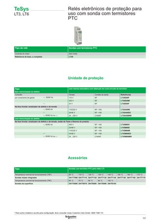 107
TeSys
LT3, LT6
Relés eletrônicos de proteção para
uso com sonda com termistores
PTC
Tipo de relé Sondas com termistores PTC
Corrente do motor Sem limite
Referência de base, a completar LT3S
Unidade de proteção
Tipo com rearme automático com detecção de curto-circuito do termistor
Sem memorização do defeito
Conexão Tensão Contato de saída Referências
por conectores de gaiola a 50/60 Hz 115 V NF LT3SE00F
230 V NF LT3SE00M
c 24 V NF LT3SE00F
Na face frontal: sinalizador de defeito e de tensão
a 50/60 Hz 115/230 V NF + NA LT3SA00M
c 24/48 V NF + NA LT3SA00ED
a 50/60 Hz ou c 24…230 V 2 NANF LT3SA00MW
com memorização do defeito
Na face frontal: sinalizador de defeito e de tensão, botão de Teste e Rearme do produto
a 50/60 Hz 400 V NF + NA LT3SM00V
24/48 V NF + NA LT3SM00E
115/230 V NF + NA LT3SM00M
c 24/48 V NF + NA LT3SM00ED
a 50/60 Hz ou c 24…230 V 2 NANF LT3SM00MW
Acessórios
Tipo Sondas com termistor PTC para relés LT3
Temperatura nominal de funcionamento (TNF) 90 °C 110 °C 120 °C 130 °C 140 °C 150 °C 160 °C 170 °C
Sondas triplas integradas DA1TT090 DA1TT110 DA1TT120 DA1TT130 DA1TT140 DA1TT150 DA1TT160 DA1TT170
Temperatura nominal de funcionamento (TNF) 60 °C 70 °C 80 °C 90 °C 100 °C
Sondas de superfície DA1TS060 DA1TS070 DA1TS080 DA1TS090 DA1TS100
* Para outros modelos e auxílio para conﬁguração, favor consultar nosso Customer Care Center: 0800 7289 110
 