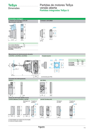 113
Partidas de motores TeSys
versão aberta
Partidas integradas TeSys U
Dimensões, montagem
Limitador-seccionador LUA LB1
Seccionador LUA LB10
Limitador LA9 LB920
a
Com módulo Modbus 135
Com módulosAdvantys STB,
CANopen, Proﬁbus DP ou
DeviceNet
147
Mecanismos de intertravamento da porta
LU9 APN21, LU9 APN22, LU9 APN24 Furação da porta
79,5
237,4
0,5...4
43 a
60
6
= =
48
= =
==
48
4Ø3,5 (1)16
16
Ø3,5
Ø22
a
Mín. Máx.
LU9 APNpp 191 300
LU9 APNpp
+ GV APK12
300 483
Consoles de endereçamento
XZ MC11 ASI TERV2
3080
195
84 35
Caixas de derivação Splitter boxes
LU9 GC3 (Modbus) LU9 G02 e LU9 G03 LU9 GC7 (Proﬁbus DP)
Montagem em
trilho
Fixação por
parafuso
Montagem
em trilho
Fixação por
parafuso
128 45
154
30
Ø4 (2)
163…167
4565
170
65
163…167
30
Ø4 (2)
(1) Profundidade com módulo de comunicação.
(2) Olhais de ﬁxação retráteis
(1) Somente para IP65.
TeSys
Dimensões
 