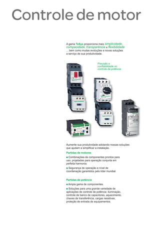 A gama TeSys proporciona mais simplicidade,
compacidade, transparência e ﬂexibilidade
... bem como muitas evoluções e novas soluções
a serviço de sua produtividade.
Precisão e
conﬁabilidade no
controle de potência
Aumente sua produtividade adotando nossas soluções
que ajudam a simpliﬁcar a instalação.
Partidas de motores
p Combinações de componentes prontos para
uso, projetadas para operação conjunta em
perfeita harmonia.
p Segurança de operação e nível de
coordenação garantidos pelo líder mundial.
Partidas de potência
p Ampla gama de componentes.
p Soluções para uma grande variedade de
aplicações de controle de potência: iluminação,
controle de banco de capacitores, aquecimento,
chaves de transferência, cargas resistivas,
proteção de entrada de equipamentos.
Controle de motor
 