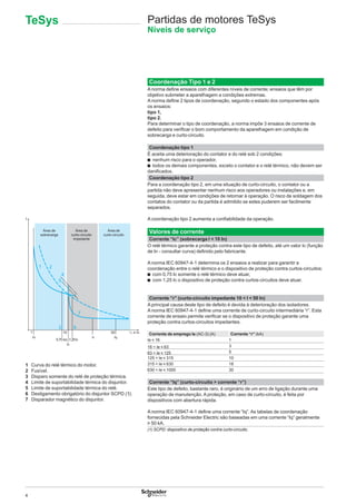 4
Partidas de motores TeSys
Níveis de serviço
Coordenação Tipo 1 e 2
A norma deﬁne ensaios com diferentes níveis de corrente; ensaios que têm por
objetivo submeter a aparelhagem a condições extremas.
A norma deﬁne 2 tipos de coordenação, segundo o estado dos componentes após
os ensaios:
tipo 1,
tipo 2.
Para determinar o tipo de coordenação, a norma impõe 3 ensaios de corrente de
defeito para veriﬁcar o bom comportamento da aparelhagem em condição de
sobrecarga e curto-circuito.
Coordenação tipo 1
É aceita uma deterioração do contator e do relé sob 2 condições:
b nenhum risco para o operador,
b todos os demais componentes, exceto o contator e o relé térmico, não devem ser
daniﬁcados.
1 Curva do relé térmico do motor.
2 Fusível.
3 Disparo somente do relé de proteção térmica.
4 Limite de suportabilidade térmica do disjuntor.
5 Limite de suportabilidade térmica do relé.
6 Desligamento obrigatório do disjuntor SCPD (1).
7 Disparador magnético do disjuntor.
Coordenação tipo 2
Para a coordenação tipo 2, em uma situação de curto-circuito, o contator ou a
partida não deve apresentar nenhum risco aos operadores ou instalações e, em
seguida, deve estar em condições de retornar à operação. O risco de soldagem dos
contatos do contator ou da partida é admitido se estes puderem ser facilmente
separados.
A coordenação tipo 2 aumenta a conﬁabilidade da operação.
Valores de corrente
Corrente “Ic” (sobrecarga I < 10 In)
O relé térmico garante a proteção contra este tipo de defeito, até um valor Ic (função
de In - consultar curva) deﬁnido pelo fabricante.
A norma IEC 60947-4-1 determina os 2 ensaios a realizar para garantir a
coordenação entre o relé térmico e o dispositivo de proteção contra curtos-circuitos:
b com 0,75 Ic somente o relé térmico deve atuar,
b com 1,25 Ic o dispositivo de proteção contra curtos-circuitos deve atuar.
Corrente “r” (curto-circuito impedante 10 < I < 50 In)
A principal causa deste tipo de defeito é devida à deterioração dos isoladores.
A norma IEC 60947-4-1 deﬁne uma corrente de curto-circuito intermediária “r”. Esta
corrente de ensaio permite veriﬁcar se o dispositivo de proteção garante uma
proteção contra curtos-circuitos impedantes.
Corrente de emprego Ie (AC-3) (A) Corrente “r” (kA)
Ie y 16 1
16 < Ie y 63 3
63 < Ie y 125 5
125 < Ie y 315 10
315 < Ie y 630 18
630 < Ie y 1000 30
Corrente “Iq” (curto-circuito > corrente “r”)
Este tipo de defeito, bastante raro, é originário de um erro de ligação durante uma
operação de manutenção. A proteção, em caso de curto-circuito, é feita por
dispositivos com abertura rápida.
A norma IEC 60947-4-1 deﬁne uma corrente “Iq”. As tabelas de coordenação
fornecidas pela Schneider Electric são baseadas em uma corrente “Iq” geralmente
u 50 kA.
(1) SCPD: dispositivo de proteção contra curto-circuito.
1 10 50
In
t
0,75 Ico 1,25Ic
Ic
Ir Iq
1
3 6
7
4
5
2
Área de
sobrecarga
Área de
curto-circuito
Área de
curto-circuito
impedante
TeSys
 