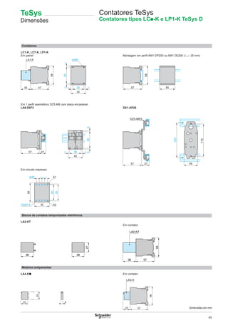 45
57
LA2-KT
58
38
57
58
455735
LA1-K
58
50==
35
45
= =
45
35= =
5055
57 21
110
45
120
57 27
DZ5-ME5
Contatores
LC1-K, LC7-K, LP1-K
Em painel Montagem em perﬁl AM1-DP200 ou AM1 DE200 (5 35 mm)
Em 1 perﬁl assimétrico DZ5-MB com placa encaixável
LA9-D973 DX1-AP25
Em circuito impresso
Blocos de contatos temporizados eletrônicos
LA2-KT
Em contator
Módulos antiparasitas
LA4-K● Em contator
38 38
27
6
25
22
50
53
45
58
8,65 = = = A1
A2
Contatores TeSys
Contatores tipos LCp-K e LP1-K TeSys D
5722
58
LA4-K
Dimensões em mm
TeSys
Dimensões
 