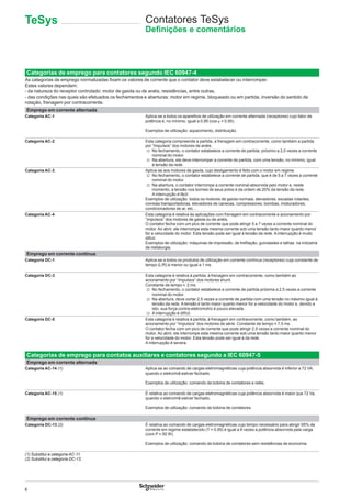 6
Contatores TeSys
Deﬁnições e comentários
Categorias de emprego para contatores segundo IEC 60947-4
As categorias de emprego normalizadas ﬁxam os valores de corrente que o contator deve estabelecer ou interromper.
Estes valores dependem:
- da natureza do receptor controlado: motor de gaiola ou de anéis, resistências, entre outras,
- das condições nas quais são efetuados os fechamentos e aberturas: motor em regime, bloqueado ou em partida, inversão do sentido de
rotação, frenagem por contracorrente.
Emprego em corrente alternada
Categoria AC-1 Aplica-se a todos os aparelhos de utilização em corrente alternada (receptores) cujo fator de
potência é, no mínimo, igual a 0,95 (cos ϕ u 0,95).
Exemplos de utilização: aquecimento, distribuição.
Categoria AC-2 Esta categoria compreende a partida, a frenagem em contracorrente, como também a partida
por “impulsos” dos motores de anéis.
v No fechamento, o contator estabelece a corrente de partida, próximo a 2,5 vezes a corrente
nominal do motor.
v Na abertura, ele deve interromper a corrente de partida, com uma tensão, no mínimo, igual
à tensão da rede.
Categoria AC-3 Aplica-se aos motores de gaiola, cujo desligamento é feito com o motor em regime.
v No fechamento, o contator estabelece a corrente de partida, que é de 5 a 7 vezes a corrente
nominal do motor.
v Na abertura, o contator interrompe a corrente nominal absorvida pelo motor e, neste
momento, a tensão nos bornes de seus polos é da ordem de 20% da tensão da rede.
A interrupção é fácil.
Exemplos de utilização: todos os motores de gaiola normais, elevadores, escadas rolantes,
correias transportadoras, elevadores de canecas, compressores, bombas, misturadores,
condicionadores de ar, etc... .
Categoria AC-4 Esta categoria é relativa às aplicações com frenagem em contracorrente e acionamento por
“impulsos” dos motores de gaiola ou de anéis.
O contator fecha com um pico de corrente que pode atingir 5 a 7 vezes a corrente nominal do
motor. Ao abrir, ele interrompe esta mesma corrente sob uma tensão tanto maior quanto menor
for a velocidade do motor. Esta tensão pode ser igual à tensão da rede. A interrupção é muito
difícil.
Exemplos de utilização: máquinas de impressão, de treﬁlação, guindastes e talhas, na indústria
de metalurgia.
Emprego em corrente contínua
Categoria DC-1 Aplica-se a todos os produtos de utilização em corrente contínua (receptores) cuja constante de
tempo (L/R) é menor ou igual a 1 ms.
Categoria DC-3 Esta categoria é relativa à partida, à frenagem em contracorrente, como também ao
acionamento por “impulsos” dos motores shunt.
Constante de tempo y 2 ms.
v No fechamento, o contator estabelece a corrente de partida próxima a 2,5 vezes a corrente
nominal do motor.
v Na abertura, deve cortar 2,5 vezes a corrente de partida com uma tensão no máximo igual à
tensão da rede. A tensão é tanto maior quanto menor for a velocidade do motor e, devido a
isto, sua força contra-eletromotriz é pouco elevada.
v A interrupção é difícil.
Categoria DC-5 Esta categoria é relativa à partida, à frenagem em contracorrente, como também, ao
acionamento por “impulsos” dos motores de série. Constante de tempo y 7,5 ms.
O contator fecha com um pico de corrente que pode atingir 2,5 vezes a corrente nominal do
motor. Ao abrir, ele interrompe esta mesma corrente sob uma tensão tanto maior quanto menor
for a velocidade do motor. Esta tensão pode ser igual à da rede.
A interrupção é severa.
Categorias de emprego para contatos auxiliares e contatores segundo a IEC 60947-5
Emprego em corrente alternada
Categoria AC-14 (1) Aplica-se ao comando de cargas eletromagnéticas cuja potência absorvida é inferior a 72 VA,
quando o eletroímã estiver fechado.
Exemplos de utilização: comando de bobina de contatores e relés.
Categoria AC-15 (1) É relativa ao comando de cargas eletromagnéticas cuja potência absorvida é maior que 72 Va,
quando o eletroímã estiver fechado.
Exemplos de utilização: comando de bobina de contatores.
Emprego em corrente contínua
Categoria DC-13 (2) É relativa ao comando de cargas eletromagnéticas cujo tempo necessário para atingir 95% da
corrente em regime estabelecido (T = 0,95) é igual a 6 vezes a potência absorvida pela carga
(com P y 50 W).
Exemplos de utilização: comando de bobina de contatores sem resistências de economia.
(1) Substitui a categoria AC-11.
(2) Substitui a categoria DC-13.
TeSys
 