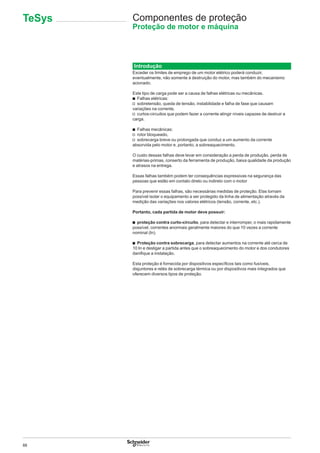88
Componentes de proteção
Proteção de motor e máquina
Introdução
Exceder os limites de emprego de um motor elétrico poderá conduzir,
eventualmente, não somente à destruição do motor, mas também do mecanismo
acionado.
Este tipo de carga pode ser a causa de falhas elétricas ou mecânicas.
b Falhas elétricas:
v sobretensão, queda de tensão, instabilidade e falha de fase que causam
variações na corrente,
v curtos-circuitos que podem fazer a corrente atingir níveis capazes de destruir a
carga.
b Falhas mecânicas:
v rotor bloqueado,
v sobrecarga breve ou prolongada que conduz a um aumento da corrente
absorvida pelo motor e, portanto, a sobreaquecimento.
O custo dessas falhas deve levar em consideração a perda de produção, perda de
matérias-primas, conserto da ferramenta de produção, baixa qualidade da produção
e atrasos na entrega.
Essas falhas também podem ter consequências expressivas na segurança das
pessoas que estão em contato direto ou indireto com o motor
Para prevenir essas falhas, são necessárias medidas de proteção. Elas tornam
possível isolar o equipamento a ser protegido da linha de alimentação através da
medição das variações nos valores elétricos (tensão, corrente, etc.).
Portanto, cada partida de motor deve possuir:
b proteção contra curto-circuito, para detectar e interromper, o mais rapidamente
possível, correntes anormais geralmente maiores do que 10 vezes a corrente
nominal (In).
b Proteção contra sobrecarga, para detectar aumentos na corrente até cerca de
10 In e desligar a partida antes que o sobreaquecimento do motor e dos condutores
daniﬁque a instalação.
Esta proteção é fornecida por dispositivos especíﬁcos tais como fusíveis,
disjuntores e relés de sobrecarga térmica ou por dispositivos mais integrados que
oferecem diversos tipos de proteção.
TeSys
 