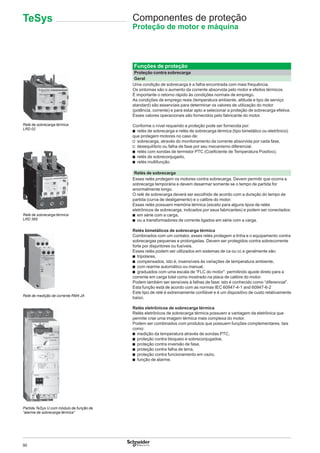 90
Funções de proteção
Proteção contra sobrecarga
Geral
Uma condição de sobrecarga é a falha encontrada com mais frequência.
Os sintomas são o aumento da corrente absorvida pelo motor e efeitos térmicos.
É importante o retorno rápido às condições normais de emprego.
As condições de emprego reais (temperatura ambiente, altitude e tipo de serviço
standard) são essenciais para determinar os valores de utilização do motor
(potência, corrente) e para estar apto a selecionar a proteção de sobrecarga efetiva.
Esses valores operacionais são fornecidos pelo fabricante do motor.
Conforme o nível requerido a proteção pode ser fornecida por:
b relés de sobrecarga e relés de sobrecarga térmica (tipo bimetálico ou eletrônico)
que protegem motores no caso de:
v sobrecarga, através do monitoramento da corrente absorvida por cada fase,
v desequilíbrio ou falha de fase por seu mecanismo diferencial.
b relés com sondas de termistor PTC (Coeﬁciente de Temperatura Positivo).
b relés de sobreconjugado,
b relés multifunção.
Relés de sobrecarga
Esses relés protegem os motores contra sobrecarga. Devem permitir que ocorra a
sobrecarga temporária e devem desarmar somente se o tempo de partida for
anormalmente longo.
O relé de sobrecarga deverá ser escolhido de acordo com a duração do tempo de
partida (curva de desligamento) e o calibre do motor.
Esses relés possuem memória térmica (exceto para alguns tipos de relés
eletrônicos de sobrecarga, indicados por seus fabricantes) e podem ser conectados:
b em série com a carga,
b ou a transformadores de corrente ligados em série com a carga.
Relés bimetálicos de sobrecarga térmica
Combinados com um contator, esses relés protegem a linha e o equipamento contra
sobrecargas pequenas e prolongadas. Devem ser protegidos contra sobrecorrente
forte por disjuntores ou fusíveis.
Esses relés podem ser utilizados em sistemas de ca ou cc e geralmente são:
b tripolares,
b compensados, isto é, insensíveis às variações de temperatura ambiente,
b com rearme automático ou manual,
b graduados com uma escala de “FLC do motor”: permitindo ajuste direto para a
corrente em carga total como mostrado na placa de calibre do motor.
Podem também ser sensíveis à falhas de fase: isto é conhecido como “diferencial”.
Esta função está de acordo com as normas IEC 60947-4-1 and 60947-6-2
Este tipo de relé é extremamente conﬁável e é um dispositivo de custo relativamente
baixo.
Relés eletrônicos de sobrecarga térmica
Relés eletrônicos de sobrecarga térmica possuem a vantagem da eletrônica que
permite criar uma imagem térmica mais complexa do motor.
Podem ser combinados com produtos que possuem funções complementares, tais
como:
b medição da temperatura através de sondas PTC,
b proteção contra bloqueio e sobreconjugadoe,
b proteção contra inversão de fase,
b proteção contra falha de terra,
b proteção contra funcionamento em vazio,
b função de alarme.
Relé de sobrecarga térmica
LRD 02
Relé de medição de corrente RM4 JA
Partida TeSys U com módulo de função de
“alarme de sobrecarga térmica”
Relé de sobrecarga térmica
LRD 365
Componentes de proteção
Proteção de motor e máquina
TeSys
 