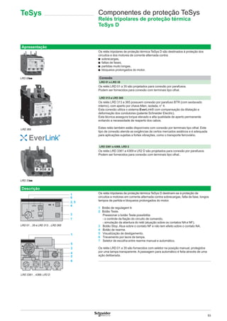 93
Apresentação
Os relés tripolares de proteção térmica TeSys D são destinados à proteção dos
circuitos e dos motores de corrente alternada contra:
b sobrecargas,
b faltas de fases,
b partidas muito longas,
b bloqueios prolongados do motor.
Conexão
LRD 01 a LRD 35
Os relés LRD 01 a 35 são projetados para conexão por parafusos.
Podem ser fornecidos para conexão com terminais tipo olhal.
LRD 313 a LRD 365
Os relés LRD 313 a 365 possuem conexão por parafuso BTR (com sextavado
interno), com aperto por chave Allen, isolada, n° 4.
Esta conexão utiliza o sistema EverLink® com compensação da dilatação e
deformação dos condutores (patente Schneider Electric).
Esta técnica assegura torque elevado e alta qualidade de aperto permanente
evitando a necessidade de reaperto dos cabos.
Estes relés também estão disponíveis com conexão por terminais tipo olhal. Este
tipo de conexão atende as exigências de certos mercados asiáticos e é adequada
para aplicações sujeitas a fortes vibrações, como o transporte ferroviário.
LRD 3361 a 4369, LRD 2
Os relés LRD 3361 a 4369 e LR2 D são projetados para conexão por parafusos.
Podem ser fornecidos para conexão com terminais tipo olhal..
Descrição
Os relés tripolares de proteção térmica TeSys D destinam-se à proteção de
circuitos e motores em corrente alternada contra sobrecargas, falta de fase, longos
tempos de partida e bloqueios prolongados do motor.
1  Botão de regulagem Ir.
2  Botão Teste.
Pressionar o botão Teste possibilita:
- o controle da ﬁação do circuito de comando,
- simulação da abertura do relé (atuação sobre os contatos NA e NF).
3 Botão Stop. Atua sobre o contato NF e não tem efeito sobre o contato NA.
4 Botão de rearme.
5 Visualização de desligamento.
6 Travamento por lacre da tampa.
7 Seletor de escolha entre rearme manual e automático.
Os relés LRD 01 a 35 são fornecidos com seletor na posição manual, protegidos
por uma tampa transparente. A passagem para automático é feita através de uma
ação deliberada.
LRD 33pp
LRD 01…35 e LRD 313…LRD 365
RE E
5
4
3,5
3 0 1
1
6
2, 5
4
3
7
50
A
41
R
E
S
E
T
TEST
9 9 95 96
NO N
A
3
46
1
5
3
4
2
6
LRD 3361…4369, LR2 D
Componentes de proteção TeSys
Relés tripolares de proteção térmica
TeSys D
LRD 08pp
LRD 365
TeSys
 