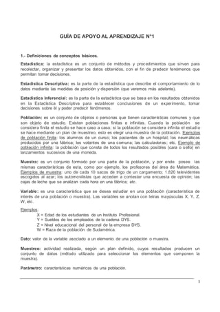 1
GUÍA DE APOYO AL APRENDIZAJE N°1
1.- Definiciones de conceptos básicos.
Estadística: la estadística es un conjunto de métodos y procedimientos que sirven para
recolectar, organizar y presentar los datos obtenidos, con el fin de predecir fenómenos que
permitan tomar decisiones.
Estadística Descriptiva: es la parte de la estadística que describe el comportamiento de lo
datos mediante las medidas de posición y dispersión (que veremos más adelante).
Estadística Inferencial: es la parte de la estadística que se basa en los resultados obtenidos
en la Estadística Descriptiva para establecer conclusiones de un experimento, tomar
decisiones sobre él y poder predecir fenómenos.
Población: es un conjunto de objetos o personas que tienen características comunes y que
son objeto de estudio. Existen poblaciones finitas e infinitas. Cuando la población se
considera finita el estudio se hace caso a caso; si la población se considera infinita el estudio
se hace mediante un plan de muestreo, esto es elegir una muestra de la población. Ejemplos
de población finita: los alumnos de un curso; los pacientes de un hospital; los neumáticos
producidos por una fábrica; los votantes de una comuna; las calculadoras; etc. Ejemplo de
población infinita: la población que consta de todos los resultados posibles (cara o sello) en
lanzamientos sucesivos de una moneda.
Muestra: es un conjunto formado por una parte de la población, y por ende posee las
mismas características de esta, como por ejemplo, los profesores del área de Matemática.
Ejemplos de muestra: uno de cada 10 sacos de trigo de un cargamento; 1.820 televidentes
escogidos al azar; los automovilistas que acceden a contestar una encuesta de opinión; las
cajas de leche que se analizan cada hora en una fábrica; etc.
Variable: es una característica que se desea estudiar en una población (característica de
interés de una población o muestra). Las variables se anotan con letras mayúsculas X, Y, Z,
W, etc.
Ejemplos:
X = Edad de los estudiantes de un Instituto Profesional.
Y = Sueldos de los empleados de la cadena DYS.
Z = Nivel educacional del personal de la empresa DYS.
W = Raza de la población de Sudamérica.
Dato: valor de la variable asociado a un elemento de una población o muestra.
Muestreo: actividad realizada, según un plan definido, cuyos resultados producen un
conjunto de datos (método utilizado para seleccionar los elementos que componen la
muestra).
Parámetro: características numéricas de una población.
 