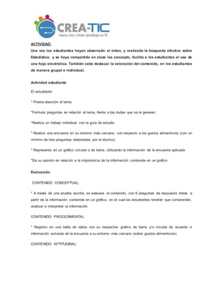 ACTIVIDAD:
Una vez los estudiantes hayan observado el video, y realizado la búsqueda efectiva sobre
Estadística, y se haya compartido en clase los concepto, facilita a los estudiantes el uso de
una hoja electrónica. También cabe destacar la valoración del contenido, en los estudiantes
de manera grupal e individual.
Actividad estudiante
El estudiante:
* Presta atención al tema
*Formula preguntas en relación al tema, frente a las dudas que se le generen
*Realiza un trabajo individual con la guía de estudio
* Realiza una encuesta en su entorno más cercano, con respecto a los gustos alimenticios (con un
mínimo de tres preguntas elaboradas por el alumno)
* Representa en un gráfico circular o de barra, utilizando la información de la encuesta aplicada
*Da su opinión en relación a la importancia de la información contenida en un grafico
Evaluación
CONTENIDO CONCEPTUAL:
* A través de una prueba escrita, se evaluara el contenido, con 6 preguntas de respuesta breve, a
partir de la información contenida en un gráfico, en el cual los estudiantes tendrán que comprender,
analizar e interpretar la información.
CONTENIDO PROCEDIMENTAL:
* Registro en una tabla de datos con su respectivo grafico de barra y/o circular de acuerdo a
información extraída de la encuesta a su entorno más cercano (sobre gustos alimenticios).
CONTENIDO APTITUDINAL:
 