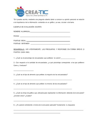 *En l prueba escrita, mediante una pregunta abierta darán a conocer su opinión personal en relación
a la importancia de la información contenida en un gráfico, ya sea, circular o de barra.
EJEMPLO DE EVALUACIÓN ESCRITA
NOMBRE ALUMNO(A):_____________________________________________
FECHA: _________________________________________________________
PUNTAJE IDEAL: _________________________________________________
PUNTAJE OBTENIDO: _____________________________________________
DESARROLLO: LEE ATENTAMENTE LAS PREGUNTAS Y RESPONDE EN FORMA BREVE (3
PUNTOS CADA UNA)
1.- ¿Cuál es el porcentaje de encuestados que prefieren la carne?_________________
2.- Con respecto a la cantidad de encuestados ¿a qué porcentaje corresponde a los que prefieren
Carne y Verduras?
_______________________
3.- ¿Cuál es el tipo de alimento que prefiere la mayoría de los encuestados?
__________________________________________________________________
4.- ¿Cuál es el tipo de alimento que prefiere la minoría de los encuestados?
__________________________________________________________________
5.- ¿Cuál es el tipo de gráfico que utilizaste para representar la información obtenida de la encuesta?
¿Existen otros? ¿Cuales?
__________________________________________________________________
6.- ¿Te pareció entretenido el tema de la encuesta aplicada? fundamenta tu respuesta
_______________________________________________________________________________
_____________________________________________________
 