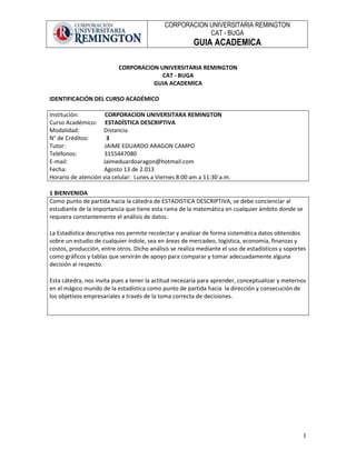 CORPORACION UNIVERSITARIA REMINGTON
CAT - BUGA
GUIA ACADEMICA
1
CORPORACION UNIVERSITARIA REMINGTON
CAT - BUGA
GUIA ACADEMICA
IDENTIFICACIÓN DEL CURSO ACADÉMICO
Institución: CORPORACION UNIVERSITARA REMINGTON
Curso Académico: ESTADÍSTICA DESCRIPTIVA
Modalidad: Distancia
N° de Créditos: 3
Tutor: JAIME EDUARDO ARAGON CAMPO
Teléfonos: 3155447080
E-mail: Jaimeduardoaragon@hotmail.com
Fecha: Agosto 13 de 2.013
Horario de atención via celular: Lunes a Viernes 8:00 am a 11:30 a.m.
1 BIENVENIDA
Como punto de partida hacia la cátedra de ESTADISTICA DESCRIPTIVA, se debe concienciar al
estudiante de la importancia que tiene esta rama de la matemática en cualquier ámbito donde se
requiera constantemente el análisis de datos.
La Estadística descriptiva nos permite recolectar y analizar de forma sistemática datos obtenidos
sobre un estudio de cualquier índole, sea en áreas de mercadeo, logística, economía, finanzas y
costos, producción, entre otros. Dicho análisis se realiza mediante el uso de estadísticos y soportes
como gráficos y tablas que servirán de apoyo para comparar y tomar adecuadamente alguna
decisión al respecto.
Esta cátedra, nos invita pues a tener la actitud necesaria para aprender, conceptualizar y meternos
en el mágico mundo de la estadística como punto de partida hacia la dirección y consecución de
los objetivos empresariales a través de la toma correcta de decisiones.
 