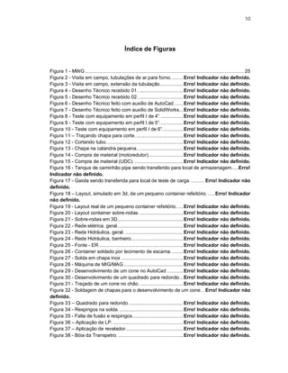 10




                                                 Índice de Figuras


Figura 1 - MWG ................................................................................................................... 25
Figura 2 - Visita em campo, tubulações de ar para forno. ........ Erro! Indicador não definido.
Figura 3 - Visita em campo, extensão da tubulação. ................ Erro! Indicador não definido.
Figura 4 - Desenho Técnico recebido 01. ................................ Erro! Indicador não definido.
Figura 5 - Desenho Técnico recebido 02. ................................ Erro! Indicador não definido.
Figura 6 - Desenho Técnico feito com auxílio de AutoCad. ...... Erro! Indicador não definido.
Figura 7 - Desenho Técnico feito com auxílio de SolidWorks... Erro! Indicador não definido.
Figura 8 - Teste com equipamento em perfil I de 4”. ................ Erro! Indicador não definido.
Figura 9 - Teste com equipamento em perfil I de 5”. ................ Erro! Indicador não definido.
Figura 10 - Teste com equipamento em perfil I de 6”. .............. Erro! Indicador não definido.
Figura 11 – Traçando chapa para corte. .................................. Erro! Indicador não definido.
Figura 12 - Cortando tubo. ....................................................... Erro! Indicador não definido.
Figura 13 - Chapa na calandra pequena. ................................. Erro! Indicador não definido.
Figura 14 - Compra de material (motoredutor). ........................ Erro! Indicador não definido.
Figura 15 - Compra de material (UDC). ................................... Erro! Indicador não definido.
Figura 16 - Tanque de caminhão pipa sendo transferido para local de armazenagem.....Erro!
Indicador não definido.
Figura 17 - Gaiola sendo transferida para local de teste de carga. ......... Erro! Indicador não
definido.
Figura 18 – Layout, simulado em 3d, de um pequeno container refeitório. ..... Erro! Indicador
não definido.
Figura 19 - Layout real de um pequeno container refeitório. .... Erro! Indicador não definido.
Figura 20 - Layout container sobre-rodas ................................ Erro! Indicador não definido.
Figura 21 - Sobre-rodas em 3D................................................ Erro! Indicador não definido.
Figura 22 - Rede elétrica, geral. ............................................... Erro! Indicador não definido.
Figura 23 - Rede Hidráulica, geral. .......................................... Erro! Indicador não definido.
Figura 24 - Rede Hidráulica, banheiro...................................... Erro! Indicador não definido.
Figura 25 - Fonte - ER ............................................................. Erro! Indicador não definido.
Figura 26 - Container soldado por tecimento de escama. ........ Erro! Indicador não definido.
Figura 27 - Solda em chapa inox ............................................. Erro! Indicador não definido.
Figura 28 - Máquina de MIG/MAG ........................................... Erro! Indicador não definido.
Figura 29 - Desenvolvimento de um cone no AutoCad ............ Erro! Indicador não definido.
Figura 30 - Desenvolvimento de um quadrado para redondo ... Erro! Indicador não definido.
Figura 31 - Traçado de um cone no chão. ............................... Erro! Indicador não definido.
Figura 32 - Soldagem de chapas para o desenvolvimento de um cone. . Erro! Indicador não
definido.
Figura 33 – Quadrado para redondo. ....................................... Erro! Indicador não definido.
Figura 34 - Respingos na solda. .............................................. Erro! Indicador não definido.
Figura 35 - Falta de fusão e respingos. .................................... Erro! Indicador não definido.
Figura 36 – Aplicação de LP. ................................................... Erro! Indicador não definido.
Figura 37 – Aplicação de revelador.......................................... Erro! Indicador não definido.
Figura 38 - Bóia da Transpetro. ............................................... Erro! Indicador não definido.
 