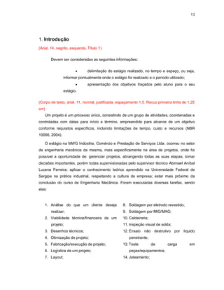 13




1. Introdução
(Arial, 14, negrito, esquerda, Título 1)

        Devem ser consideradas as seguintes informações:


                              delimitação do estágio realizado, no tempo e espaço, ou seja,
                informar pontualmente onde o estágio foi realizado e o período utilizado;
                              apresentação dos objetivos traçados pelo aluno para o seu
                estágio.

(Corpo de texto, arial, 11, normal, justificada, espaçamento 1,5. Recuo primeira linha de 1,25
cm)
   Um projeto é um processo único, consistindo de um grupo de atividades, coordenadas e
controladas com datas para início e término, empreendido para alcance de um objetivo
conforme requisitos específicos, incluindo limitações de tempo, custo e recursos (NBR
10006, 2004).

   O estágio na MWG Indústria, Comércio e Prestação de Serviços Ltda. ocorreu no setor
de engenharia mecânica da mesma, mais especificamente na área de projetos, onde foi
possível a oportunidade de: gerenciar projetos, abrangendo todas as suas etapas; tomar
decisões importantes, porém todas supervisionadas pelo supervisor técnico Abimael Aníbal
Lucena Ferreira; aplicar o conhecimento teórico aprendido na Universidade Federal de
Sergipe na prática industrial, respeitando a cultura da empresa; estar mais próximo da
conclusão do curso de Engenharia Mecânica. Foram executadas diversas tarefas, sendo
elas:



   1. Análise do que um cliente deseja             8. Soldagem por eletrodo revestido;
        realizar;                                  9. Soldagem por MIG/MAG;
   2. Viabilidade técnica/financeira de um         10. Caldeiraria;
        projeto;                                   11. Inspeção visual de solda;
   3. Desenhos técnicos;                           12. Ensaio não destrutivo por líquido
   4. Otimização de projeto;                           penetrante;
   5. Fabricação/execução de projeto;              13. Teste          de      carga         em
   6. Logística de um projeto;                         peças/equipamentos;
   7. Layout;                                      14. Jateamento;
 