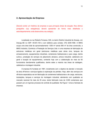 15




2. Apresentação da Empresa


(Deverá conter um histórico da empresa e suas principais áreas de atuação. Nos últimos
parágrafos   o(a)   estagiário(a)    deverá   apresentar   de   forma   mais   detalhada   o
setor/departamento onde desenvolveu seu estágio).




       Localizada na rua Roberto Fonseca, S/N, no bairro Distrito Industrial de Aracaju, em
Aracaju-SE no CEP: 49.041-140 e com telefone para contato: (79) 3249-1956. A MWG
ocupa uma área total de aproximadamente 1.000 m² sendo 900 m² de área construída, a
MWG Indústria, Comércio e Prestação de Serviços Ltda. é uma empresa de fabricação de
estruturas metálicas em geral (estruturas metálicas para obras civis, tanques de
armazenamento, equipamentos industriais, containeres habitacionais e para carga, dentre
outros.), prestação de serviços de jateamento abrasivo, pintura industrial, caldeiraria em
geral e locação de equipamentos, contando hoje com a colaboração de mais de 60
funcionários devidamente qualificados, dentre estes a maioria nas áreas de soldagem,
caldeiraria e montagem industrial.

       A empresa foi fundada em 1981, inicialmente com o objetivo de atender o mercado
da área off-shore e serviços ligados à exploração de petróleo. Hoje, além dos serviços em
off-shore especializou-se em fabricação de containeres habitacionais e de carga, estruturas,
tubulações, tanques e serviços de montagem industrial, atendendo com qualidade ao
mercado nacional há mais de 25 anos, tendo fabricado mais de 3.000 containeres que
passam por um rigoroso processo de controle de qualidade. Na Figura 1 vê-se a fachada da
empresa.
 