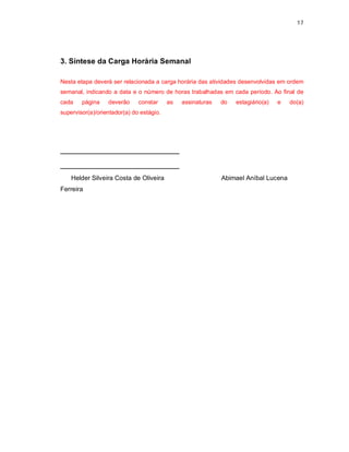 17




3. Síntese da Carga Horária Semanal

Nesta etapa deverá ser relacionada a carga horária das atividades desenvolvidas em ordem
semanal, indicando a data e o número de horas trabalhadas em cada período. Ao final de
cada    página    deverão     constar     as   assinaturas   do   estagiário(a)   e   do(a)
supervisor(a)/orientador(a) do estágio.




_________________________
_________________________
    Helder Silveira Costa de Oliveira                        Abimael Aníbal Lucena
Ferreira
 