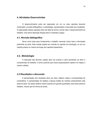 18




4. Atividades Desenvolvidas


       O desenvolvimento pode ser organizado em um ou mais capítulos devendo
contemplar a revisão bibliográfica, a metodologia, apresentação e discussão dos resultados.
A organização desses capítulos deve ser feita de forma a tornar claro o desenvolvimento do
trabalho. Uma breve descrição desses ítens é mostrada a seguir.


4.1. Revisão bibliográfica
       Serve como base para fundamentar o trabalho, devendo incluir toda a informação
pertinente ao tema. Esta revisão poderá ser incluída no capítulo da introdução, ou em um
capítulo próprio ou mesmo ao longo dos capítulos específicos.




4.2.. Metodologia
       A descrição das técnicas usadas deve ser precisa e clara permitindo ao leitor a
compreensão do trabalho, e tornar possível que outros pesquisadores repitam na íntegra o
mesmo método.




4.3 Resultados e discussão
       A apresentação dos resultados deve ser clara, objetiva, lógica e acompanhada de
comentários. A apresentação de tabelas e figuras facilita de maneira extraordinária esta
parte do texto. Os dados obtidos mesmo quando em grande quantidade, deve fazer parte do
trabalho, mesmo que em forma de anexo.
 