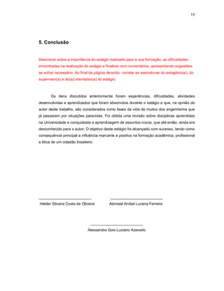 19




5. Conclusão


Descrever sobre a importância do estágio realizado para a sua formação, as dificuldades
encontradas na realização do estágio e finalizar com comentários, apresentando sugestões
se achar necessário. Ao final da página deverão constar as assinaturas do estagiário(a), do
supervisor(a) e do(a) orientador(a) do estágio.



       Os itens discutidos anteriormente foram experiências, dificuldades, atividades
desenvolvidas e aprendizados que foram absorvidos durante o estágio e que, na opnião do
autor deste trabalho, são considerados como fases da vida de muitos dos engenheiros que
já passaram por situações parecidas. Foi obtida uma revisão sobre disciplinas aprendidas
na Universidade e conquistada a aprendizagem de assuntos novos, que até então, ainda era
desconhecido para o autor; O objetivo deste estágio foi alcançado com sucesso, tendo como
consequência principal a influência marcante e positiva na formação acadêmica, profissional
e ética de um cidadão brasileiro.




_________________________                  _________________________
Helder Silveira Costa de Oliveira         Abimael Aníbal Lucena Ferreira




                               _________________________
                             Alessandra Gois Luciano Azevedo
 