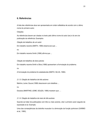 20




6. Referências


A lista das referências deve ser apresentada em ordem alfabética de acordo com o último
nome do primeiro autor.

Citações

As referências devem ser citadas no texto pelo último nome do autor (es) e do ano de
publicação da referência. Exemplos:

Citação de trabalhos de um autor

Em trabalho recente (SMITH, 1996) observa-se que ...

ou

Em trabalho recente Smith (1996) afirma que ...



Citação de trabalhos de dois autores

Em trabalho recente Smith e Silva (1996) apresentam a formulação do problema.

ou

A formulação do problema foi estabelecida (SMITH; SILVA, 1996).



2.1.3. Citação de trabalhos de três autores

Martins; Leme; Souza (1996) descrevem com detalhes ...

ou

Estudos (MARTINS; LEME; SOUZA, 1996) mostram que ....



2.1.4. Citação de trabalhos de mais de três autores

Quando se tratar de publicações com três ou mais autores, citar o primeiro autor seguido da
expressão et al. Exemplo:

Uma das conseqüências da distrofia muscular é a diminuição da função pulmonar (CARMO
et al., 1990).
 