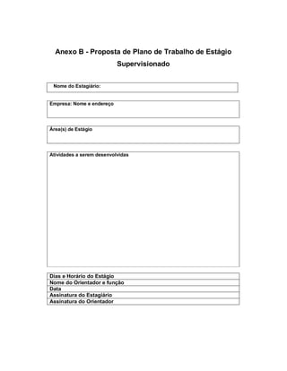 Anexo B - Proposta de Plano de Trabalho de Estágio
                           Supervisionado


 Nome do Estagiário:


Empresa: Nome e endereço




Área(s) de Estágio




Atividades a serem desenvolvidas




Dias e Horário do Estágio
Nome do Orientador e função
Data
Assinatura do Estagiário
Assinatura do Orientador
 