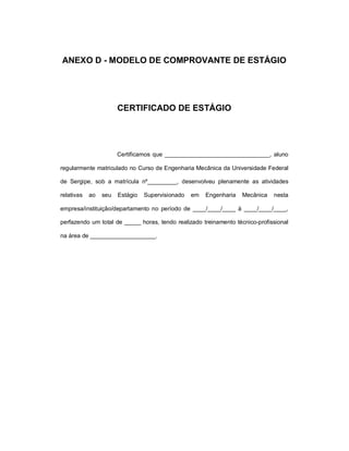 ANEXO D - MODELO DE COMPROVANTE DE ESTÁGIO




                       CERTIFICADO DE ESTÁGIO




                       Certificamos que ________________________________, aluno

regularmente matriculado no Curso de Engenharia Mecânica da Universidade Federal

de Sergipe, sob a matrícula nº_________, desenvolveu plenamente as atividades

relativas   ao   seu   Estágio   Supervisionado   em   Engenharia   Mecânica   nesta

empresa/instituição/departamento no período de ____/____/____ à ____/____/____,

perfazendo um total de _____ horas, tendo realizado treinamento técnico-profissional

na área de ____________________.
 