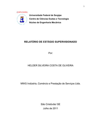 3


(CAPA DURA)
               Universidade Federal de Sergipe
               Centro de Ciências Exatas e Tecnologia
               Núcleo de Engenharia Mecânica




       RELATÓRIO DE ESTÁGIO SUPERVISIONADO



                                 Por:




              HELDER SILVEIRA COSTA DE OLIVEIRA




   MWG Indústria, Comércio e Prestação de Serviços Ltda.




                          São Cristóvão/ SE
                            Julho de 2011
 
