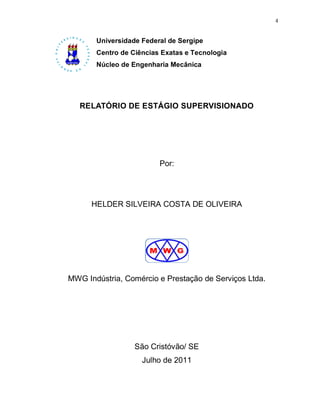 4


       Universidade Federal de Sergipe
       Centro de Ciências Exatas e Tecnologia
       Núcleo de Engenharia Mecânica




   RELATÓRIO DE ESTÁGIO SUPERVISIONADO




                         Por:




      HELDER SILVEIRA COSTA DE OLIVEIRA




MWG Indústria, Comércio e Prestação de Serviços Ltda.




                  São Cristóvão/ SE
                    Julho de 2011
 