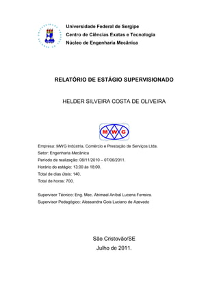 Universidade Federal de Sergipe
                Centro de Ciências Exatas e Tecnologia
                Núcleo de Engenharia Mecânica




         RELATÓRIO DE ESTÁGIO SUPERVISIONADO



              HELDER SILVEIRA COSTA DE OLIVEIRA




Empresa: MWG Indústria, Comércio e Prestação de Serviços Ltda.
Setor: Engenharia Mecânica
Período de realização: 08/11/2010 – 07/06/2011.
Horário do estágio: 13:00 às 18:00.
Total de dias úteis: 140.
Total de horas: 700.


Supervisor Técnico: Eng. Mec. Abimael Aníbal Lucena Ferreira.
Supervisor Pedagógico: Alessandra Gois Luciano de Azevedo




                              São Cristovão/SE
                                Julho de 2011.
 