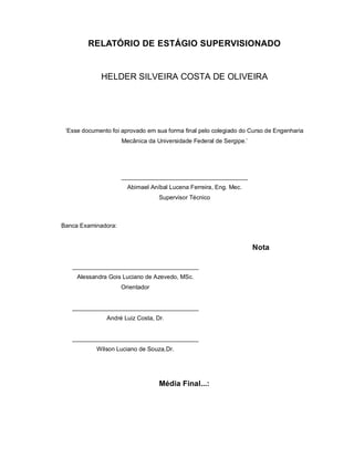 RELATÓRIO DE ESTÁGIO SUPERVISIONADO


             HELDER SILVEIRA COSTA DE OLIVEIRA




 ‘Esse documento foi aprovado em sua forma final pelo colegiado do Curso de Engenharia
                     Mecânica da Universidade Federal de Sergipe.’




                     ______________________________________
                       Abimael Aníbal Lucena Ferreira, Eng. Mec.
                                  Supervisor Técnico



Banca Examinadora:


                                                                     Nota

   ______________________________________
     Alessandra Gois Luciano de Azevedo, MSc.
                     Orientador


   ______________________________________
               André Luiz Costa, Dr.


   ______________________________________
            Wilson Luciano de Souza,Dr.




                                  Média Final...:
 