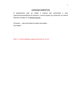 7


                                AGRADECIMENTOS
O   agradecimento     pode     ser   dirigido   à   empresa       pela   oportunidade   e   ao(s)
supervisor(es)/orientador(es) da empresa e, nominar aqueles que contribuíram de maneira
relevante ao estágio. É um elemento opcional.



À Empresa..... pela oportunidade de realizar este estágio....
Aos colegas....
.
.
.
.


(Arial, 11, normal, justificada, espaço entre linhas de 1,5 cm)
 