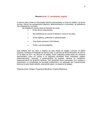 8




                       Resumo (Arial, 11, centralizado, negrito)


O resumo deve conter as informações básicas apresentadas no texto do relatório, de forma
concisa. Devem ser apresentados objetivos, desenvolvimento e conclusões, de preferência
não extrapolando uma folha.
       Na redação do resumo deve ser levadas em conta:
                   Evitar termos redundantes;

                   Dar preferência ao uso da 3ª pessoa e verbo na voz ativa;

                   Evitar adjetivos, preferindo a substantivação;

                   Usar frases precisas e informativas;

                   Evitar o uso de parágrafos.


Este relatório tem por base a vivência de sete meses de estágio curricular na MWG
Indústria, Comércio e Prestação de Serviço Ltda, no período de 08 de Novembro de 2010 a
07 de Maio de 2011. No decorrer do estágio, foram realizadas tarefas tanto em ambiente
administrativo como em campo e as seguintes atividades foram realizadas: análise,
desenvolvimento, execução e gerenciamento de projetos; cálculos de resistência;
desenvolvimento de desenhos técnicos. Tais atividades foram executadas com sucesso e
acarretaram na contribuição da formação profissional e na aplicação dos conhecimentos
teóricos do autor deste trabalho, alcançando assim, os objetivos do estágio.


Palavras-chave: Estágio; Engenharia Mecânica; Projetos Mecânicos.
 