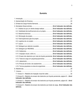 9




                                                            Sumário

1. Introdução ........................................................................................................................ 22
2. Apresentação da Empresa............................................................................................... 24
3. Síntese da Carga Horária Semanal.................................................................................. 26
4. Atividades Desenvolvidas .................................................... Erro! Indicador não definido.
   4.1. Análise do que um cliente deseja realizar...................... Erro! Indicador não definido.
   4.2. Viabilidade técnica/financeira de um projeto. ................. Erro! Indicador não definido.
   4.3. Desenhos técnicos. ....................................................... Erro! Indicador não definido.
   4.4. Otimização de projeto.................................................... Erro! Indicador não definido.
   4.5. Fabricação/execução de projeto. ................................... Erro! Indicador não definido.
   4.6. Logística de um projeto. ................................................ Erro! Indicador não definido.
   4.7. Layout. .......................................................................... Erro! Indicador não definido.
   4.8. Soldagem por eletrodo revestido. .................................. Erro! Indicador não definido.
   4.9. Soldagem por MIG/MAG. .............................................. Erro! Indicador não definido.
   4.10. Caldeiraria. .................................................................. Erro! Indicador não definido.
   4.11. Inspeção visual, a olho nu. .......................................... Erro! Indicador não definido.
   4.12. Ensaio não destrutivo por meio de líquido penetrante. Erro! Indicador não definido.
   4.13. Teste de carga em peças/equipamentos. .................... Erro! Indicador não definido.
   4.14. Jateamento.................................................................. Erro! Indicador não definido.
   4.15. Pinturas de fundo e de acabamento. ........................... Erro! Indicador não definido.
   4.16. Termos populares na área de engenharia. .................. Erro! Indicador não definido.
6. Referências...................................................................................................................... 29
7. Anexos............................................................................................................................ 31
   7.1 Anexo A – Relatório de inspeção visual de solda ....................................................... 32
   7.2 Anexo B – Relatório de ensaio não destrutivo por líquido penetrante, página 01 ...Erro!
   Indicador não definido.
   7.3 Anexo C – Relatório de ensaio não destrutivo por líquido penetrante, página 02 ...Erro!
   Indicador não definido.
   7.4 Anexo D – Relatório de ensaio não destrutivo por teste de carga.. Erro! Indicador não
   definido.
 