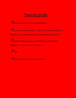 Tourist guide
Are you planning your next vacation?
Come to Monte Grande, in party of Esteban Echeverria,
Buenos Aires, Argentina, the most important on Earth.
Esteban Echeverria is one of the most historical in
Argentina. A few tips for travellers:
Places:
Historical Museum of La Campana
 