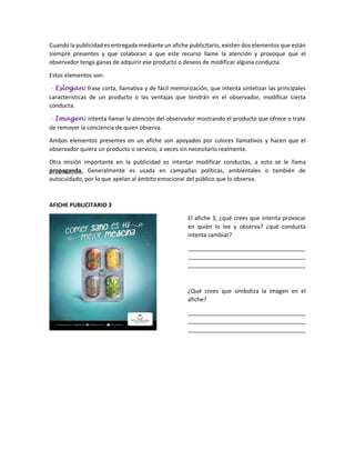 Cuando la publicidad es entregada mediante un afiche publicitario, existen dos elementos que están
siempre presentes y que colaboran a que este recurso llame la atención y provoque que el
observador tenga ganas de adquirir ese producto o deseos de modificar alguna conducta.
Estos elementos son:
- Eslogan: frase corta, llamativa y de fácil memorización, que intenta sintetizar las principales
características de un producto o las ventajas que tendrán en el observador, modificar cierta
conducta.
- Imagen: intenta llamar la atención del observador mostrando el producto que ofrece o trata
de remover la conciencia de quien observa.
Ambos elementos presentes en un afiche son apoyados por colores llamativos y hacen que el
observador quiera un producto o servicio, a veces sin necesitarlo realmente.
Otra misión importante en la publicidad es intentar modificar conductas, a esto se le llama
propaganda. Generalmente es usada en campañas políticas, ambientales o también de
autocuidado, por lo que apelan al ámbito emocional del público que lo observa.
AFICHE PUBLICITARIO 3
El afiche 3, ¿qué crees que intenta provocar
en quién lo lee y observa? ¿qué conducta
intenta cambiar?
_____________________________________
_____________________________________
_____________________________________
¿Qué crees que simboliza la imagen en el
afiche?
_____________________________________
_____________________________________
_____________________________________
 