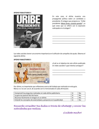 AFICHE PUBLICITARIO 4
En este caso, el afiche muestra una
propaganda política sobre un candidato a
presidente. El eslogan que propone es: “Uribe
presidente: Mano firme, corazón grande”, ¿a
qué crees que se refiere con la expresión
subrayada en el eslogan?
_____________________________________
_____________________________________
_____________________________________
_____________________________________
Las redes sociales tienen una enorme importancia en la difusión de campañas de ayuda. Observa el
siguiente afiche:
AFICHE PUBLICITARIO 5
¿Cuál es el objetivo de este afiche publicado
en redes sociales? ¿qué intenta conseguir?
_____________________________________
_____________________________________
__________________________________
Por último, es importante que reflexiones acerca del trabajo que realizaste en esta guía.
Marca sí o no con una X, de acuerdo con lo mencionado en cada afirmación:
Comprendí las preguntas realizadas en cada afiche publicitario. Sí No
La guía me pareció fácil de hacer. Sí No
Reconocí fácilmente el eslogan en un afiche. Sí No
Entendí los conceptos de estereotipos y prejuicios en la publicidad. Sí No
Recuerda consultar tus dudas a través de whatsapp y enviar las
actividades que realices.
¡Cuídate mucho!
 