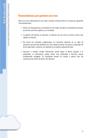 Recomendaciones para gestionar una crisis:
Ante una crisis sobrevenida en las redes sociales conviene tener en cuenta las siguientes
recomendaciones:

   • Actúa con transparencia y sinceridad. En las redes sociales es importante reconocer
     los errores de forma rápida y con humildad.

   • La gestión del tiempo es esencial. La difusión de una crisis es ahora mucho más
     rápida en Internet.

   • No sirven los mensajes programados. Es necesario disponer de un plan de
     actuación que permita identificar la crisis desde el primer momento y responder de
     forma adecuada, conforme a lo definido en la política editorial del sitio.

   • Censurar o intentar ocultar información puede lograr el efecto opuesto a lo
     pretendido: la información puede recibir más publicidad y terminar siendo
     ampliamente divulgada. Es importante tenerlo en cuenta y valorar bien las
     consecuencias antes de tomar una decisión.




                                                                                       11
 
