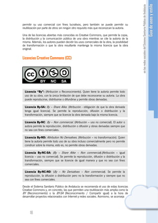 permitir su uso comercial con fines lucrativos, pero también se puede permitir su
reutilización por parte de otros sin ningún otro requisito más que reconozcan la autoría.

Una de las licencias abiertas más conocidas es Creative Commons, que permite la copia,
la distribución y la comunicación pública de una obra mientras se cite la autoría de la
misma. Además, los autores pueden decidir los usos comerciales de la obra, la posibilidad
de transformación o que la obra resultante mantenga la misma licencia que la obra
original.

Licencias Creative Commons (CC)




 Licencia “By”: (Atribución o Reconocimiento). Quien tiene la autoría permite todo
 uso de su obra, con la única limitación de que debe reconocerse su autoría. La obra
 puede reproducirse, distribuirse o difundirse y permite obras derivadas.

 Licencia By-SA: By – Share Alike. (Atribución - obligación de que la obra derivada
 tenga igual licencia). Se permite la reproducción, difusión o distribución y la
 transformación, siempre que se licencie la obra derivada bajo la misma licencia.

 Licencia By-NC: By – Non commercial. (Atribución – uso no comercial). El autor o
 autora permite la reproducción, distribución o difusión y obras derivadas siempre que
 no sea con fines comerciales.

 Licencia By-ND: Attribution No Derivatives. (Atribución – no transformación). Quien
 tiene la autoría permite todo uso de su obra incluso comercialmente pero no permite
 construir sobre la misma, esto es, no permite obras derivadas.

 Licencia By-NC-SA: (By – Share Alike – Non commercial).(Atribución – igual
 licencia – uso no comercial). Se permite la reproducción, difusión o distribución y la
 transformación, siempre que se licencie de igual manera y que no sea con fines
 comerciales.

 Licencia By-NC-ND: (By – No Derivatives – Non commercial). Se permite la
 reproducción, la difusión o distribución pero no la transformación y siempre que no
 sea con fines comerciales.

Desde el Sistema Sanitario Público de Andalucía se recomienda el uso de estas licencias
Creative Commons y, en concreto, las que permiten una reutilización más amplia como la
BY (Reconocimiento) o la BY-SA (Reconocimiento / Compartir igual) a la hora de
desarrollar proyectos relacionados con Internet y redes sociales. Asimismo, se aconseja




      18
 
