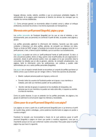 lenguaje ofensivo, racista, violento, xenófobo o que se promuevan actividades ilegales. El
administrador de la página podrá reservarse el derecho de eliminar los mensajes que no
respeten las normas establecidas.

10.- Como principio general, se recomienda utilizar el sentido común y utilizar un enfoque
profesional y reconocer los errores si nos hemos equivocado con transparencia.

Diferencia entre perfil personal (biografía), página y grupo
Los perfiles personales de Facebook (biografía) son los que se crea el individuo, y son,
exclusivamente, para uso personal y no comercial. A partir de ellos, se pueden crear páginas y
grupos.

Los perfiles personales aglutinan la información del individuo, haciendo que éste pueda
contactar e interactuar con otros perfiles, además, de compartir sus intereses con éstos.
Tienen un límite de 5000 ‘amigos’ y Facebook da la opción de que se agregue como tal a un
perfil personal, o bien, si tiene la opción habilitada, que se suscriba a sus actualizaciones.

Las páginas se pueden ver como un ‘perfil profesional’ frente al ‘perfil personal’. Es decir, si
eres una persona pública, tienes un blog, quieres crear el perfil público de una organización o
asociación, desde el perfil personal podrás crear una página en la que concentres toda la
comunidad, los debates que en ella se generen, además, de compartir actualizaciones. Las
páginas, tanto la información como las publicaciones, son públicas y pueden estar
administradas por uno o varios perfiles personales (biografías).

Los grupos son un espacio cerrado donde se encuentran un conjunto de perfiles que tienen un
interés común y que no tienen que ser ‘amigos’ entre sí. Tienen tres opciones de privacidad:

   • Abierto: cualquier persona puede ver el grupo y unirse a él.

   • Cerrado: todos los usuarios de Facebook pueden ver el grupo, a sus miembros e
     invitados, pero sólo sus miembros pueden ver las publicaciones.

   •    Secreto: este tipo de grupos no aparecen en los resultados de búsquedas y las
       personas que no son miembros no pueden ver nada sobre ellos, ni siquiera su nombre
       o la lista de miembros.

Como se puede observar, lo que se pretende con los perfiles personales, las páginas y los
grupos es optimizar la comunicación según los intereses y necesidades.

¿Cómo pasar de un perfil personal (biografía) a una página?
Las páginas se crean a partir de un perfil personal (biografía) pero si ya tenemos el perfil
de nuestro blog, portal o estrategia, ¿cómo podemos transformarlo en página sin perder a
nuestros amigos?

Facebook ha lanzado una funcionalidad a través de la cual podemos pasar el perfil
personal (biografía) a página sin tener que perder a nuestros seguidores, cosa que es
importante porque son los que conforman nuestra comunidad. Para poder pasar el perfil a
página hay que hacer lo siguiente:


       22
 