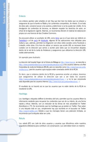 Enlaces

Los enlaces aportan valor añadido al tuit. Hay que leer bien los textos que se enlazan y
asegurarse de que la fuente es ﬁable y los contenidos compartidos, de interés. Si se trata
de sitios web, conviene buscar a los autores y determinar si se les puede dar crédito. En la
divulgación de contenidos de terceros, se deberán respetar los derechos de autor, en
virtud de la legislación vigente. Además, se recomienda difundir el material de elaboración
propia con una licencia de tipo Creative Commons.

Se procurará utilizar un acortador de URL como bit.ly que es el que viene por defecto en
Tweetdeck o el de ow.ly de Hootsuite, algunas de las aplicaciones más utilizadas para
tuitear y que, además, permiten la integración con otras redes sociales como Facebook o
LinkedIn, entre otras. A la hora de utilizar un servicio que acorte URL es necesario tener
cuidado con la dirección que vamos a acortar para webs que se encuentran alojadas
dentro de la red de la Junta de Andalucía y asegurarnos que utilizamos la dirección URL
visible externamente.

Un ejemplo para ilustrarlo:

La dirección del hospital Virgen de la Victoria de Málaga es http://www.huvv.es, se reescribe a
http://www.juntadeandalucia.es/servicioandaluzdesalud/huvv a los usuarios externos a la Red
Corporativa de Junta de Andalucía (RCJA), pero se reescribe como http://www.huvv.sas.junta-
andalucia.es/ para los usuarios cuyos equipos están conectados dentro de la RCJA.

Es decir, que si estamos dentro de la RCJA y queremos acortar un enlace, tenemos
que asegurarnos de utilizar la dirección que van a ver todos los usuarios
(http://www.juntadeandalucia.es/servicioandaluzdesalud/huvv/...) y no la que únicamente
está disponible para los usuarios internos (http://www.huvv.sas.junta-andalucia.es/...).

El resultado de no hacerlo así es que los usuarios que no estén dentro de la RCJA no
resolverán la URL.

Hashtags

Los hashtags o etiquetas deﬁnen la temática del tuit y permiten que los usuarios filtren la
información existente para recuperar los contenidos que son de su interés, de una forma
rápida y eficaz. Además, son un indicador de los temas de más actualidad en Twitter
(trendtopics o TT). Se recomienda usar los hashtags que ya existen en Twitter. Para saber
si una etiqueta está en uso, simplemente hay que escribirla en el buscador de Twitter
http://search.twitter.com Debido a que los mensajes tienen una extensión limitada, se
recomienda que la etiqueta debe ser corta.

Retuits

Los retuits (RT) son tuits de otros usuarios y usuarias que difundimos entre nuestros
seguidores (followers) para contribuir a la conversación. Los tuits deben tener un máximo



                                                                                           25
 