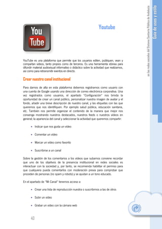 Youtube




YouTube es una plataforma que permite que los usuarios editen, publiquen, vean y
compartan vídeos, tanto propios como de terceros. Es una herramienta idónea para
difundir material audiovisual informativo o didáctico sobre la actividad que realizamos,
así como para retransmitir eventos en directo.

Crear nuestro canal institucional
Para darnos de alta en esta plataforma debemos registrarnos como usuario con
una cuenta de Google usando una dirección de correo electrónica corporativa. Una
vez registrados como usuarios, el apartado “Configuración” nos brinda la
oportunidad de crear un canal público, personalizar nuestra imagen de avatar y el
fondo, añadir una breve descripción de nuestro canal, y las etiquetas con las que
queremos que nos identifiquen. Por ejemplo salud pública, educación sanitaria,
etc. También nos permite organizar el contenido de la manera que mejor nos
convenga mostrando nuestros destacados, nuestros feeds o nuestros vídeos en
general; la apariencia del canal y seleccionar la actividad que queremos compartir:

      • Indicar que nos gusta un vídeo

      • Comentar un vídeo

      • Marcar un vídeo como favorito

      • Suscribirse a un canal

Sobre la gestión de los comentarios a los vídeos que subamos conviene recordar
que uno de los objetivos de la presencia institucional en redes sociales es
interactuar con la sociedad y, por tanto, se recomienda habilitar el permiso para
que cualquiera pueda comentarlos con moderación previa para comprobar que
proceden de personas (no spam y robots) y se ajustan a un tono educado.

En el apartado de “Mi Canal” tenemos acceso a

      • Crear una lista de reproducción nuestra o suscribirnos a las de otros

      • Subir un vídeo

      • Grabar un vídeo con la cámara web



      40
 
