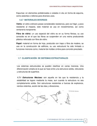 GUIA DIDÁCTICA; ESTRUCTURAS I ARQUITECTURA



Espumas: en elementos prefabricados o colados in situ en forma de espuma,
como aislantes o rellenos para diversos usos.

   1.6.7 MATERIALES DIVERSOS

Vidrio: el vidrio ordinario posee considerable resistencia, pero es frágil, y poco
resistente al impacto, este material se usa en revestimientos, así como
ventanería tranparente.

Fibra de vidrio: un uso especial del vidrio es en su forma fibrosa, su uso
conocido es en el que las fibras se suspenden en una resina produciendo
plástico reforzado con fibra de vidrio.

Papel: material en forma de hoja, producido con trapo o fibra de madera, se
usa en la construcción de edificios, su uso estructural ha sido limitado a
funciones menores como; material de moldeo cimbra para concreto precolado.



  1.7 CLASIFICACIÓN DE SISTEMAS ESTRUCTURALES



Los sistemas estructurales se pueden clasificar en varias maneras. Una
diferenciación amplia es la que se hace entre una estructura solida, reticulares
y estructuras de superficie.


1.7.1 Estructuras Macizas: son aquella en las que la resistencia y la
estabilidad se logran mediante la masa, aun cuando la estructura no sea
completamente solida. Son estructuras resistentes a fuerzas de explosivos,
vientos violentos, acción de las olas y vibraciones,




                                     UNIVERSIDAD TÉCNICA PARTICULAR DE LOJA
                                                                                     16
 