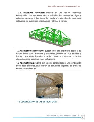 GUIA DIDÁCTICA; ESTRUCTURAS I ARQUITECTURA



1.7.2 Estructuras reticulares: consiste en una red de elementos
ensamblados. Los esqueletos de los animales, los sistemas de vigas y
columnas de acero y las torres de celosía son ejemplos de estructuras
reticulares, se sub dividen en armaduras y pórticos o marcos.




1.7.3 Estructuras superficiales: pueden tener alto rendimiento debido a su
función doble como estructura y envolvente, pueden ser muy estables y
fuertes, pero están limitadas a recibir cargas concentradas y facilitar
discontinuidades repentinas como en los vanos

1.7.4 Estructura especiales: son aquellas constituidas por una combinación
de los tipos anteriores, aquí estarían las estructuras colgantes, los arcos, las
estructuras inflables, etc.




 1.8 CLASIFICACIÓN DE LAS ESTRUCTURAS




                                    UNIVERSIDAD TÉCNICA PARTICULAR DE LOJA
                                                                                    17
 