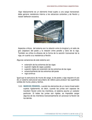 GUIA DIDÁCTICA; ESTRUCTURAS I ARQUITECTURA



 Viga: básicamente es un elemento lineal sujeto a una carga transversal;
 debe generar resistencia interna a los esfuerzos cortantes y de flexión y
 resistir deflexión excesiva.




 Aspectos críticos del sistema son la relación entre la longitud y el radio de
 giro (espesor) del poste y la relación entre peralte y claro de la viga.
 También es crítica la eficacia de la forma de la sección transversal de la
 viga, en cuanto a su resistencia a flexión.

Algunas variaciones de este sistema son:

      •   extensión de los extremos de las vigas
      •   sujeción rígida de vigas y postes
      •   sujeción rígida con extensión de los extremos de las vigas
      •   ensanchamiento de los extremos del poste
      •   viga continua

Igual que la estructura de muros de carga, la de poste y viga requiere el uso
de un sistema estructural secundario de relleno para producir las superficies
solidas de muros, pisos y techos.

 1.8.3 MARCOS RÍGIDOS.- cuando los elementos de un marco lineal están
       sujetos rígidamente, es decir, cuando las juntas son capaces de
       transferir flexión entre los miembros, el sistema asume un carácter
       particular. Si todas las juntas son rígidas, es imposible cargar
       algunos de los miembros transversalmente sin provocar la flexión de
       los demás.




                                   UNIVERSIDAD TÉCNICA PARTICULAR DE LOJA
                                                                                   19
 