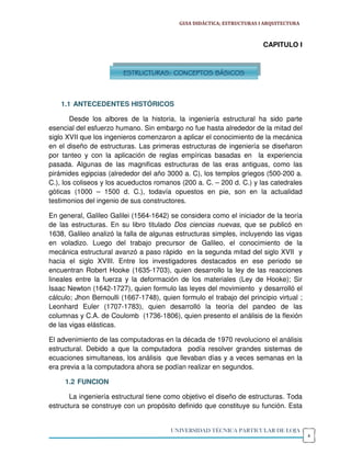 GUIA DIDÁCTICA; ESTRUCTURAS I ARQUITECTURA



                                                                        CAPITULO I



                        ESTRUCTURAS: CONCEPTOS BÁSICOS



    1.1 ANTECEDENTES HISTÓRICOS

       Desde los albores de la historia, la ingeniería estructural ha sido parte
esencial del esfuerzo humano. Sin embargo no fue hasta alrededor de la mitad del
siglo XVII que los ingenieros comenzaron a aplicar el conocimiento de la mecánica
en el diseño de estructuras. Las primeras estructuras de ingeniería se diseñaron
por tanteo y con la aplicación de reglas empíricas basadas en la experiencia
pasada. Algunas de las magnificas estructuras de las eras antiguas, como las
pirámides egipcias (alrededor del año 3000 a. C), los templos griegos (500-200 a.
C.), los coliseos y los acueductos romanos (200 a. C. – 200 d. C.) y las catedrales
góticas (1000 – 1500 d. C.), todavía opuestos en pie, son en la actualidad
testimonios del ingenio de sus constructores.

En general, Galileo Galilei (1564-1642) se considera como el iniciador de la teoría
de las estructuras. En su libro titulado Dos ciencias nuevas, que se publicó en
1638, Galileo analizó la falla de algunas estructuras simples, incluyendo las vigas
en voladizo. Luego del trabajo precursor de Galileo, el conocimiento de la
mecánica estructural avanzó a paso rápido en la segunda mitad del siglo XVII y
hacia el siglo XVIII. Entre los investigadores destacados en ese periodo se
encuentran Robert Hooke (1635-1703), quien desarrollo la ley de las reacciones
lineales entre la fuerza y la deformación de los materiales (Ley de Hooke); Sir
Isaac Newton (1642-1727), quien formulo las leyes del movimiento y desarrolló el
cálculo; Jhon Bernoulli (1667-1748), quien formulo el trabajo del principio virtual ;
Leonhard Euler (1707-1783), quien desarrolló la teoría del pandeo de las
columnas y C.A. de Coulomb (1736-1806), quien presento el análisis de la flexión
de las vigas elásticas.

El advenimiento de las computadoras en la década de 1970 revoluciono el análisis
estructural. Debido a que la computadora podía resolver grandes sistemas de
ecuaciones simultaneas, los análisis que llevaban días y a veces semanas en la
era previa a la computadora ahora se podían realizar en segundos.

     1.2 FUNCION

       La ingeniería estructural tiene como objetivo el diseño de estructuras. Toda
estructura se construye con un propósito definido que constituye su función. Esta


                                        UNIVERSIDAD TÉCNICA PARTICULAR DE LOJA
                                                                                        4
 
