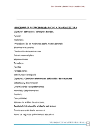 GUIA DIDÁCTICA; ESTRUCTURAS I ARQUITECTURA




PROGRAMA DE ESTRUCTURAS I – ESCUELA DE ARQUITECTURA

Capitulo 1 estructuras, conceptos básicos.

Función
Materiales
Propiedades de los materiales; acero, madera concreto
Sistemas estructurales
Clasificación de las estructuras
Estructuras en el plano
Vigas continuas
Armaduras
Parrillas
Pórticos planos
Estructuras en el espacio
Capitulo 2. Conceptos elementales del análisis de estructuras

Estabilidad y determinación
Deformaciones y desplazamientos
Acciones y desplazamientos
Equilibrio:
Compatibilidad
Métodos de análisis de estructuras
Capitulo 3. Introducción al diseño estructural

Fundamentos del diseño estructural

Factor de seguridad y confiabilidad estructural


                                        UNIVERSIDAD TÉCNICA PARTICULAR DE LOJA
                                                                                        47
 